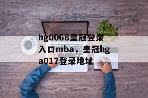 hg0068皇冠登录入口mba，皇冠hga017登录地址