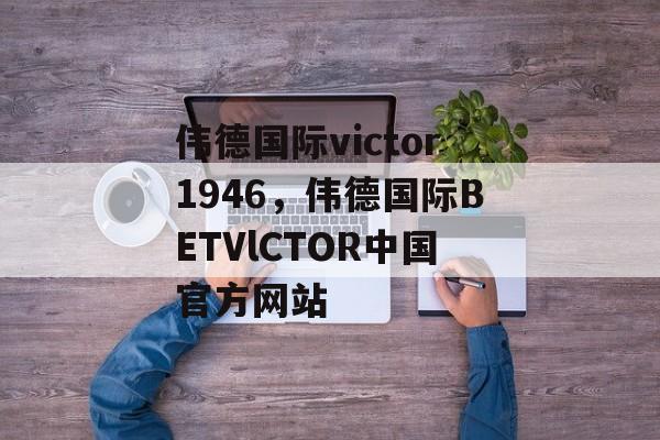 伟德国际victor1946，伟德国际BETVlCTOR中国官方网站