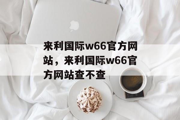 来利国际w66官方网站，来利国际w66官方网站查不查