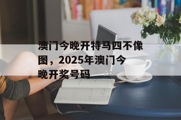 澳门今晚开特马四不像图，2025年澳门今晚开奖号码