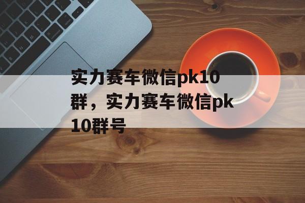 实力赛车微信pk10群，实力赛车微信pk10群号