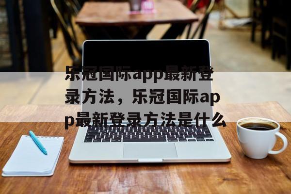 乐冠国际app最新登录方法，乐冠国际app最新登录方法是什么