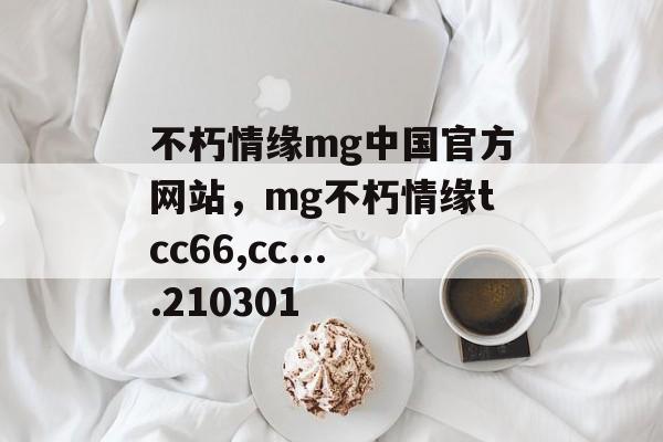 不朽情缘mg中国官方网站，mg不朽情缘tcc66,cc....210301