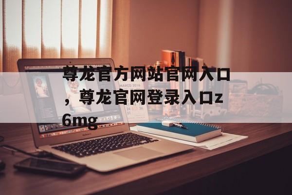 尊龙官方网站官网入口，尊龙官网登录入口z6mg