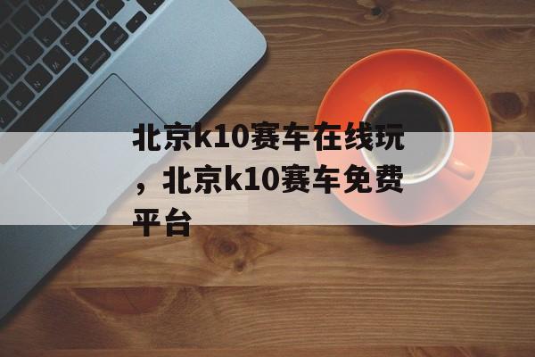 北京k10赛车在线玩，北京k10赛车免费平台