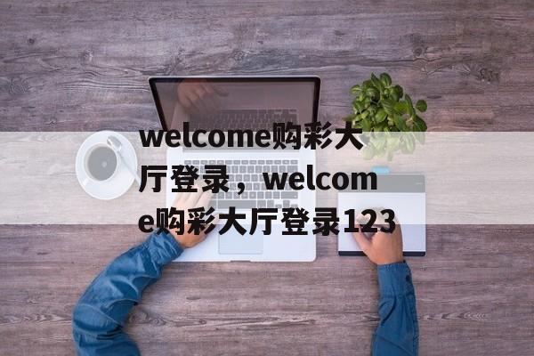 welcome购彩大厅登录，welcome购彩大厅登录123